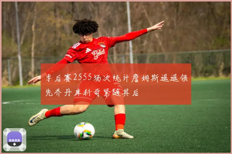 季后赛2555场次统计詹姆斯遥遥领先乔丹库科奇紧随其后