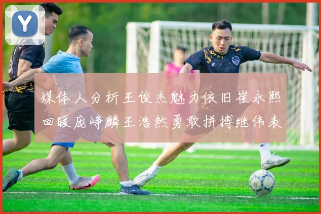 媒体人分析王俊杰魅力依旧崔永熙回暖庞峥麟王浩然勇敢拼搏继伟表现稳定