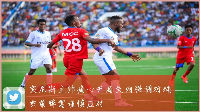 突尼斯主帅痛心开局失利强调对瑞典前锋需谨慎应对