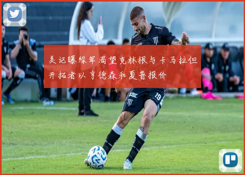 美记曝绿军渴望克林根与卡马拉但开拓者以亨德森和夏普报价