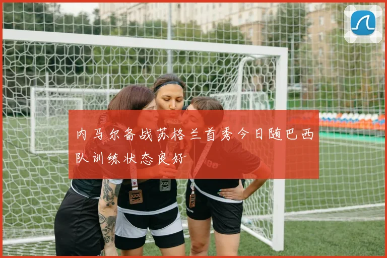内马尔备战苏格兰首秀今日随巴西队训练状态良好