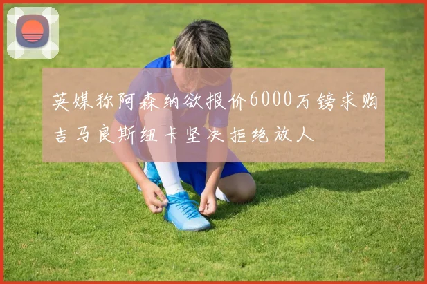 英媒称阿森纳欲报价6000万镑求购吉马良斯纽卡坚决拒绝放人