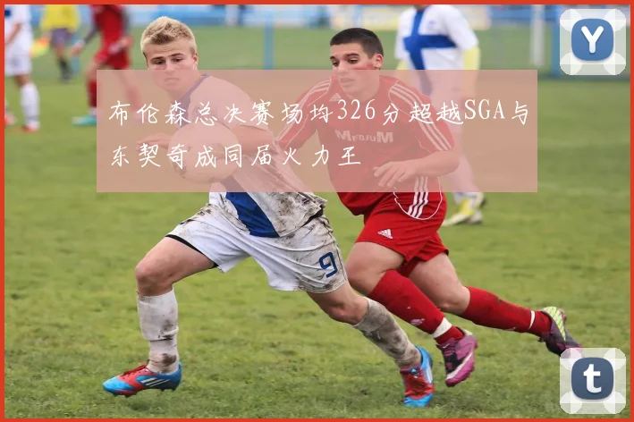 布伦森总决赛场均326分超越SGA与东契奇成同届火力王