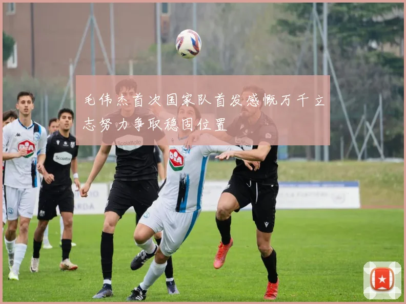毛伟杰首次国家队首发感慨万千立志努力争取稳固位置