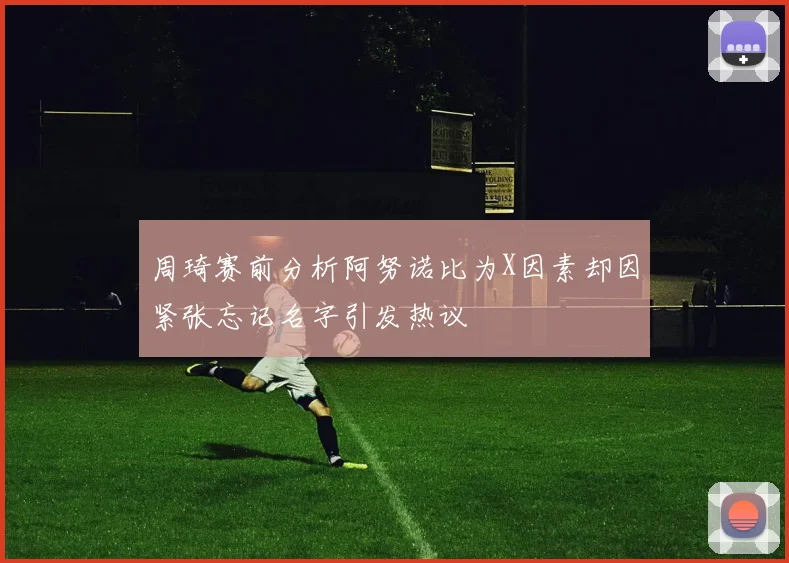 周琦赛前分析阿努诺比为X因素却因紧张忘记名字引发热议